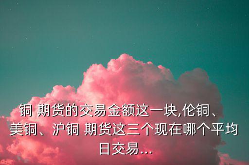 銅 期貨的交易金額這一塊,倫銅、 美銅、滬銅 期貨這三個(gè)現(xiàn)在哪個(gè)平均日交易...