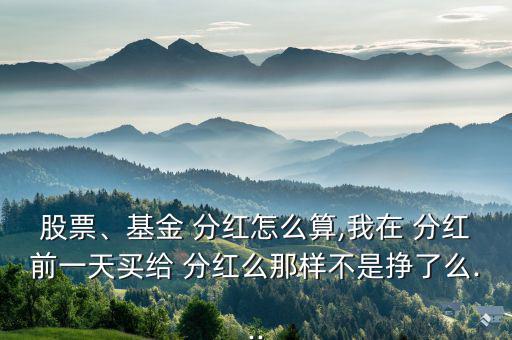 股票、基金 分紅怎么算,我在 分紅前一天買給 分紅么那樣不是掙了么...