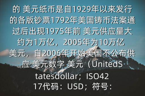 朋友, 美元是在何時(shí)誕生的在它誕生以來(lái),共發(fā)行了多少 美元$目前流通的 美元紙幣是自1929年以來(lái)發(fā)行的各版鈔票1792年美國(guó)鑄幣法案通過(guò)后出現(xiàn)1975年前 美元供應(yīng)量大約為1萬(wàn)億，2005年為10萬(wàn)億 美元，自2006年開(kāi)始美國(guó)不公布供應(yīng) 美元數(shù)字 美元（UnitedStatesdollar；ISO4217代碼：USD；符號(hào)：