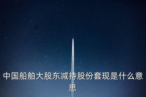 大股東套現(xiàn)什么意思，中國船舶大股東減持股份套現(xiàn)是什么意思