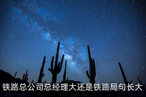 鐵路公司總經(jīng)理什么級(jí)別，鐵路總公司總經(jīng)理大還是鐵路局句長大