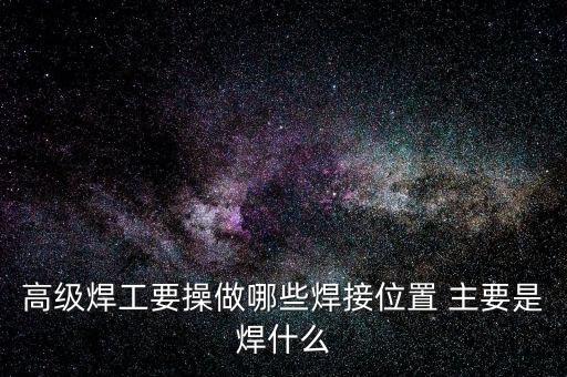 修高鐵焊工需要焊什么，高級焊工要操做哪些焊接位置 主要是焊什么