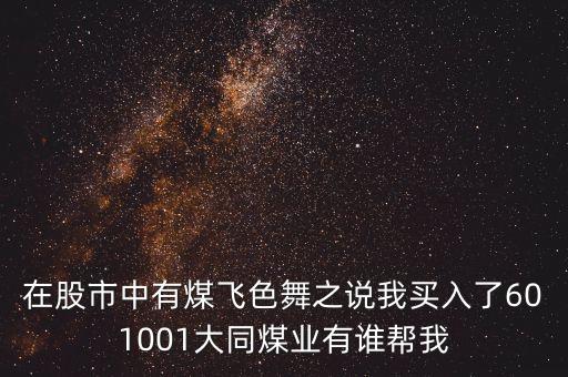 在股市中有煤飛色舞之說(shuō)我買入了601001大同煤業(yè)有誰(shuí)幫我