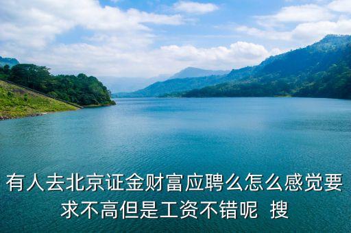 有人去北京證金財(cái)富應(yīng)聘么怎么感覺要求不高但是工資不錯呢  搜