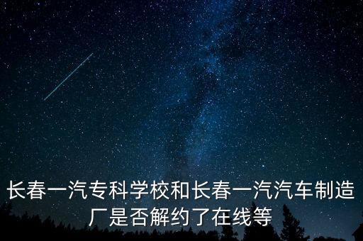 長(zhǎng)春一汽專(zhuān)科學(xué)校和長(zhǎng)春一汽汽車(chē)制造廠(chǎng)是否解約了在線(xiàn)等