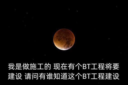 我是做施工的 現(xiàn)在有個(gè)BT工程將要建設(shè) 請問有誰知道這個(gè)BT工程建設(shè)