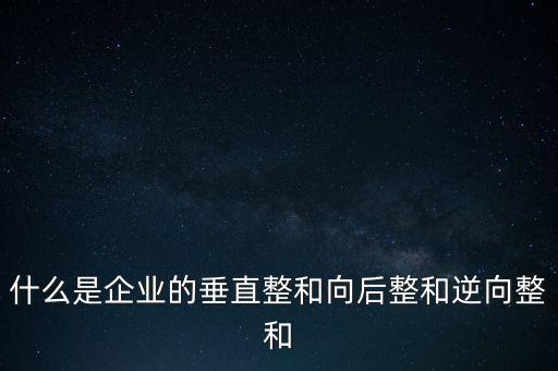 什么是橫向產業(yè)鏈，什么是企業(yè)的垂直整和向后整和逆向整和
