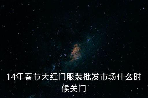 2014年大紅門批發(fā)市場什么時候關(guān)門，14年春節(jié)大紅門服裝批發(fā)市場什么時候關(guān)門
