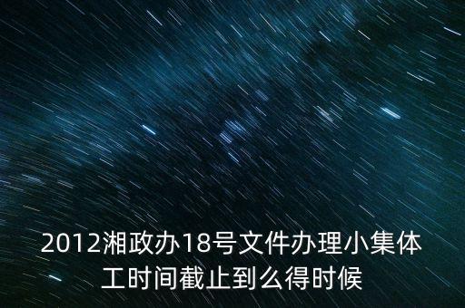 18號文件什么時(shí)候到期，2012湘政辦18號文件辦理小集體工時(shí)間截止到么得時(shí)候