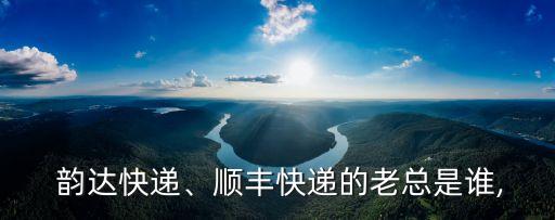  韻達快遞、順豐快遞的老總是誰,