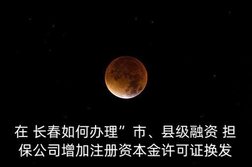在 長春如何辦理”市、縣級融資 擔保公司增加注冊資本金許可證換發(fā)