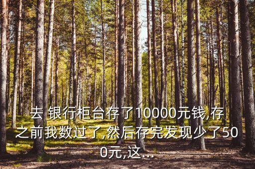 去 銀行柜臺(tái)存了10000元錢(qián),存之前我數(shù)過(guò)了,然后存完發(fā)現(xiàn)少了500元,這...