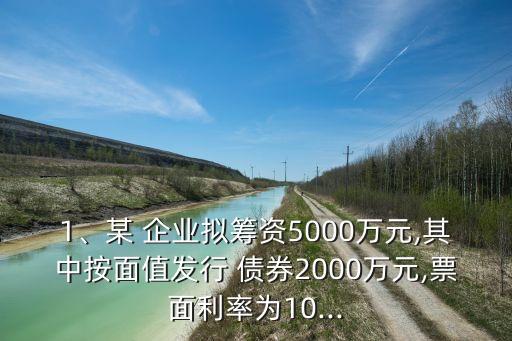 1、某 企業(yè)擬籌資5000萬元,其中按面值發(fā)行 債券2000萬元,票面利率為10...