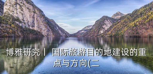 博雅研究丨 國際旅游目的地建設(shè)的重點與方向(二