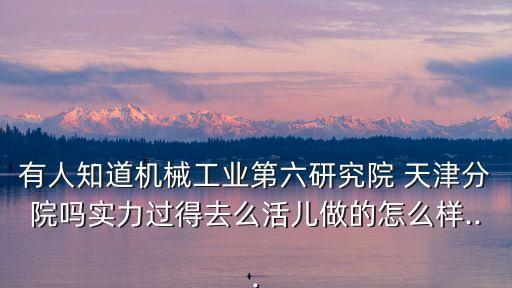 有人知道機(jī)械工業(yè)第六研究院 天津分院嗎實力過得去么活兒做的怎么樣...