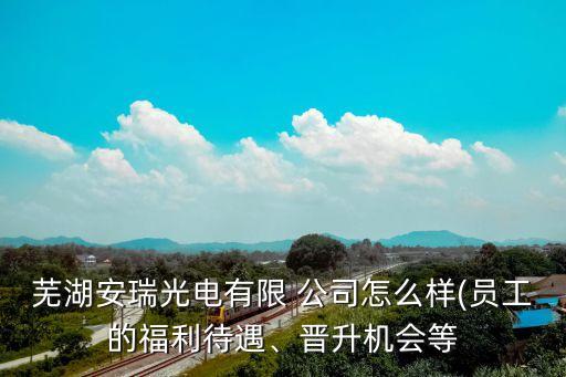 蕪湖安瑞光電有限 公司怎么樣(員工的福利待遇、晉升機會等