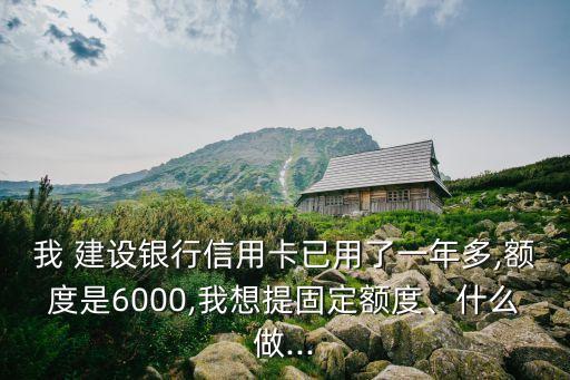 我 建設(shè)銀行信用卡已用了一年多,額度是6000,我想提固定額度、什么做...