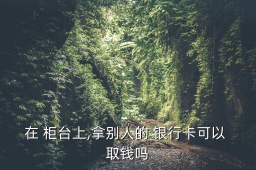 在 柜臺(tái)上,拿別人的 銀行卡可以 取錢嗎