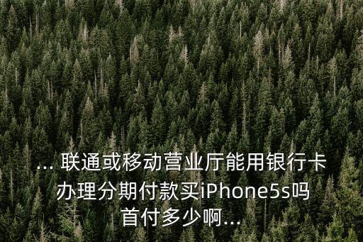 ... 聯(lián)通或移動(dòng)營業(yè)廳能用銀行卡 辦理分期付款買iPhone5s嗎首付多少啊...