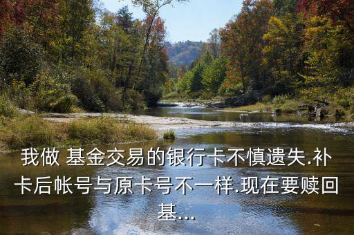 我做 基金交易的銀行卡不慎遺失.補(bǔ)卡后帳號與原卡號不一樣.現(xiàn)在要贖回基...
