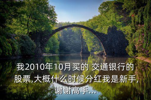 我2010年10月買(mǎi)的 交通銀行的 股票,大概什么時(shí)候分紅我是新手,謝謝高手...