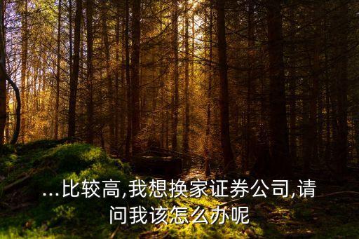 ...比較高,我想換家證券公司,請(qǐng)問我該怎么辦呢