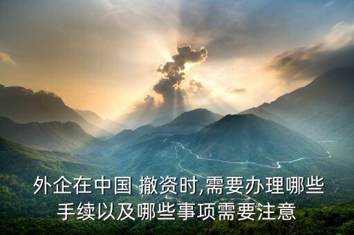  外企在中國(guó) 撤資時(shí),需要辦理哪些手續(xù)以及哪些事項(xiàng)需要注意