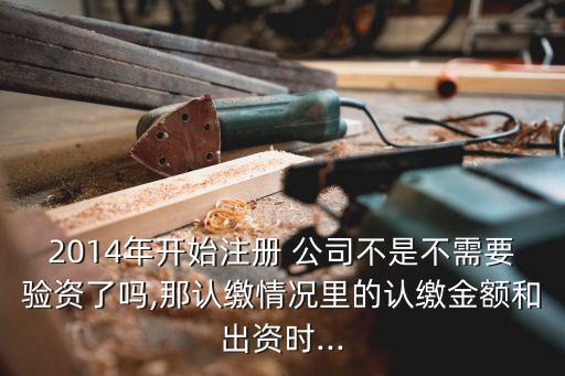 2014年開始注冊 公司不是不需要驗資了嗎,那認(rèn)繳情況里的認(rèn)繳金額和出資時...