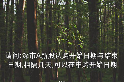 請問:深市A新股認(rèn)購開始日期與結(jié)束日期,相隔幾天,可以在申購開始日期...