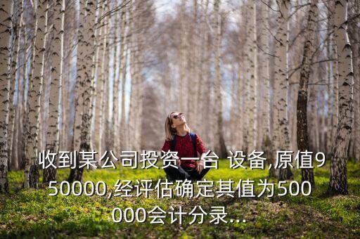  收到某公司投資一臺 設(shè)備,原值950000,經(jīng)評估確定其值為500000會計分錄...