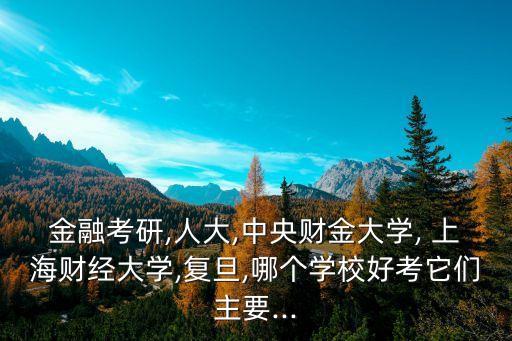 金融考研,人大,中央財金大學, 上海財經(jīng)大學,復旦,哪個學校好考它們主要...