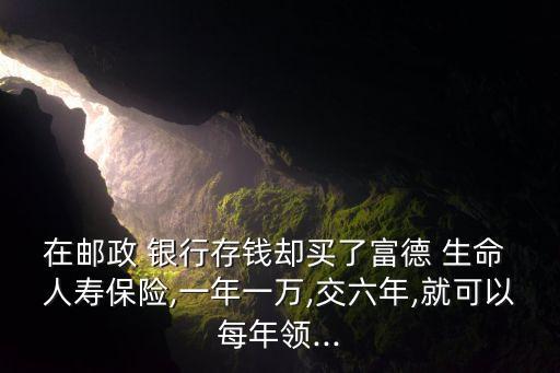 在郵政 銀行存錢卻買了富德 生命 人壽保險,一年一萬,交六年,就可以每年領...