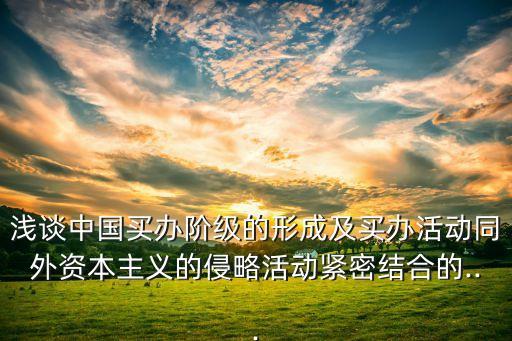 淺談中國買辦階級的形成及買辦活動同外資本主義的侵略活動緊密結合的...