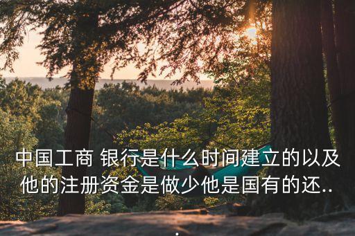 中國工商 銀行是什么時(shí)間建立的以及他的注冊(cè)資金是做少他是國有的還...