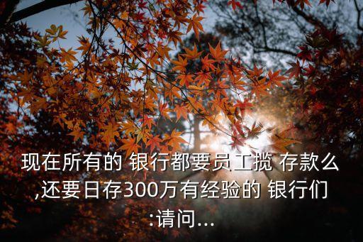 現(xiàn)在所有的 銀行都要員工攬 存款么,還要日存300萬有經(jīng)驗(yàn)的 銀行們:請問...