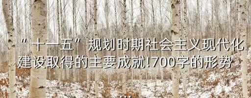“ 十一五”規(guī)劃時期社會主義現(xiàn)代化建設(shè)取得的主要成就!700字的形勢...