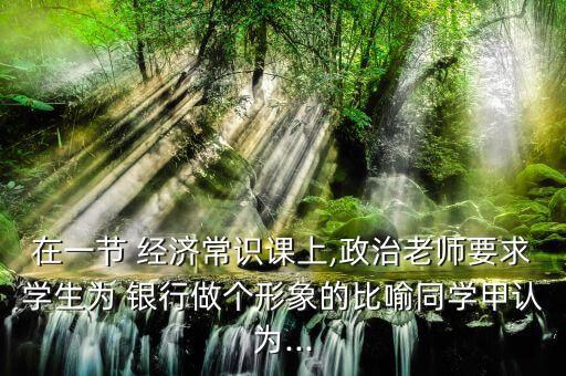 在一節(jié) 經濟常識課上,政治老師要求學生為 銀行做個形象的比喻同學甲認為...