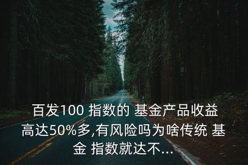  百發(fā)100 指數(shù)的 基金產(chǎn)品收益高達50%多,有風險嗎為啥傳統(tǒng) 基金 指數(shù)就達不...