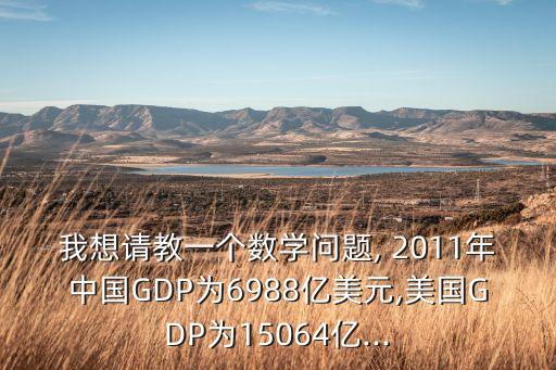 我想請(qǐng)教一個(gè)數(shù)學(xué)問題, 2011年中國GDP為6988億美元,美國GDP為15064億...