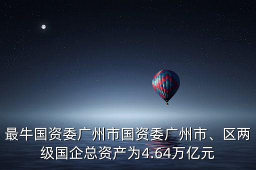 最牛國資委廣州市國資委廣州市、區(qū)兩級國企總資產(chǎn)為4.64萬億元
