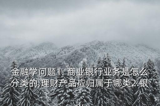 金融學(xué)問(wèn)題1. 商業(yè)銀行業(yè)務(wù)是怎么分類的,理財(cái)產(chǎn)品應(yīng)歸屬于哪類2.銀...