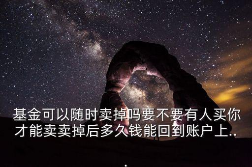  基金可以隨時(shí)賣(mài)掉嗎要不要有人買(mǎi)你才能賣(mài)賣(mài)掉后多久錢(qián)能回到賬戶(hù)上...