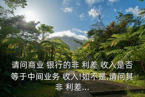 請(qǐng)問(wèn)商業(yè) 銀行的非 利差 收入是否等于中間業(yè)務(wù) 收入!如不是,請(qǐng)問(wèn)其非 利差...