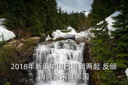 2018年新年中國(guó)已遭到兩起 反傾銷調(diào)查來自哪國(guó)