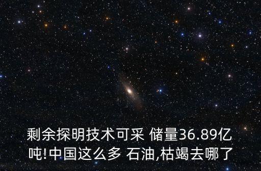 剩余探明技術可采 儲量36.89億噸!中國這么多 石油,枯竭去哪了