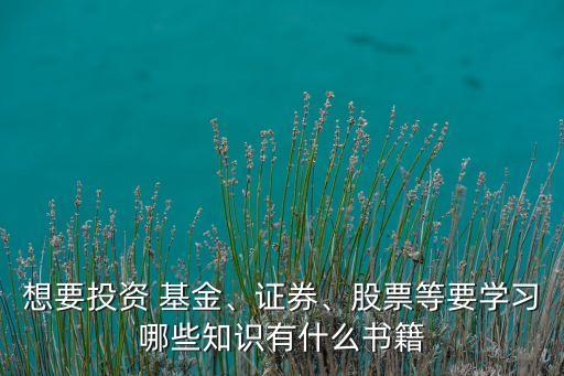 想要投資 基金、證券、股票等要學(xué)習哪些知識有什么書籍