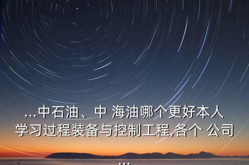 ...中石油、中 海油哪個更好本人學習過程裝備與控制工程,各個 公司...