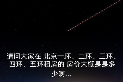 請問大家在 北京一環(huán)、二環(huán)、三環(huán)、 四環(huán)、五環(huán)租房的 房價大概是是多少啊...