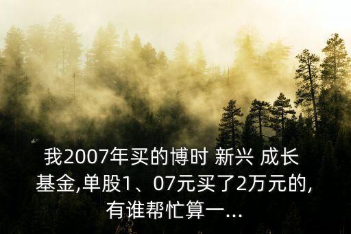 我2007年買(mǎi)的博時(shí) 新興 成長(zhǎng) 基金,單股1、07元買(mǎi)了2萬(wàn)元的,有誰(shuí)幫忙算一...