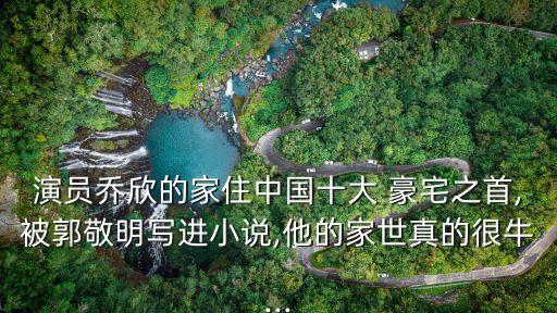 演員喬欣的家住中國(guó)十大 豪宅之首,被郭敬明寫(xiě)進(jìn)小說(shuō),他的家世真的很牛...